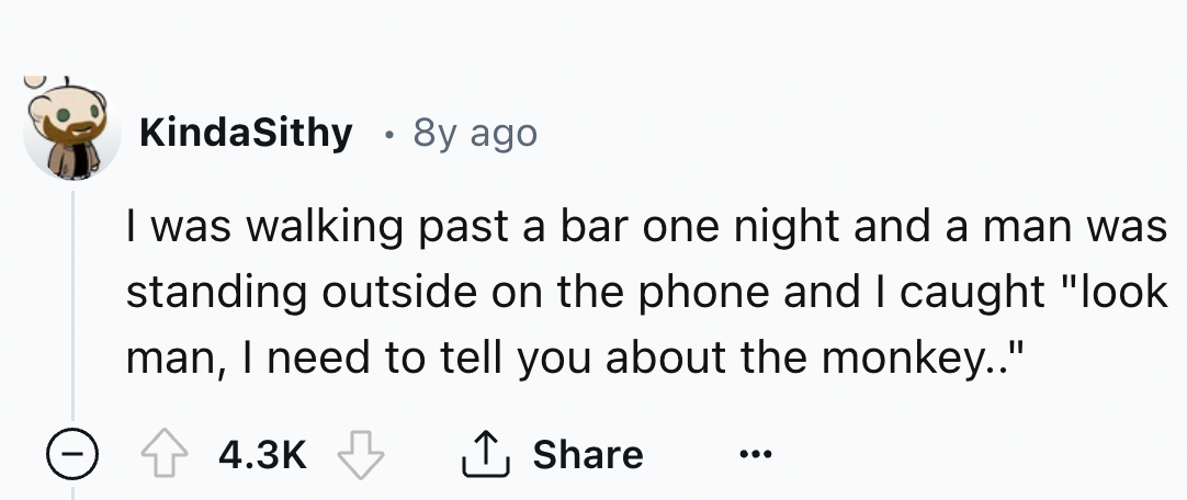 number - KindaSithy 8y ago . I was walking past a bar one night and a man was standing outside on the phone and I caught "look man, I need to tell you about the monkey.."